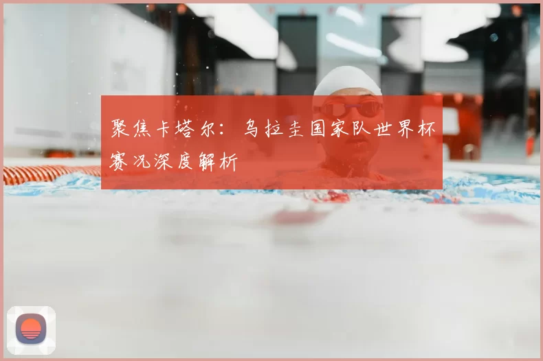 聚焦卡塔尔：乌拉圭国家队世界杯赛况深度解析