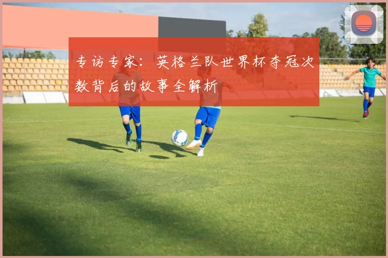 专访专家：英格兰队世界杯夺冠次数背后的故事全解析