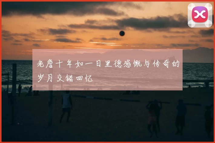 老詹十年如一日里德感慨与传奇的岁月交错回忆
