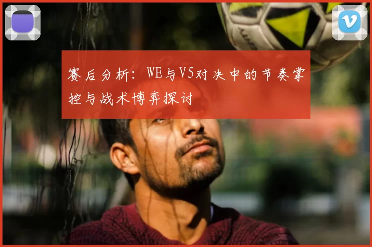 赛后分析：WE与V5对决中的节奏掌控与战术博弈探讨