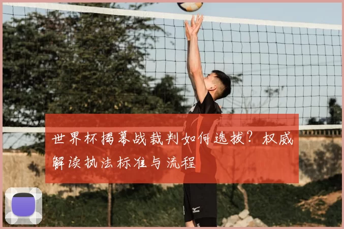 世界杯揭幕战裁判如何选拔？权威解读执法标准与流程