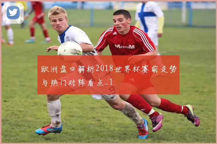 欧洲盘口解析2018世界杯赛前走势与热门对阵看点_1