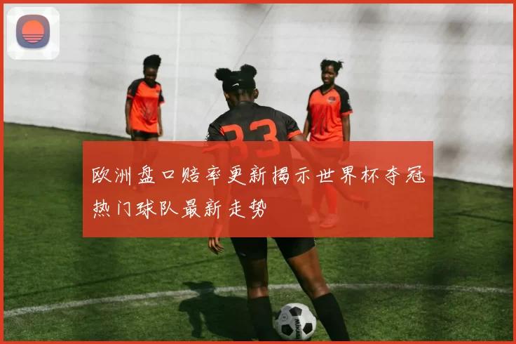 欧洲盘口赔率更新揭示世界杯夺冠热门球队最新走势