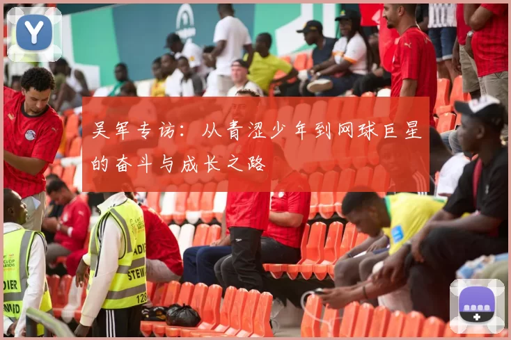 吴军专访：从青涩少年到网球巨星的奋斗与成长之路