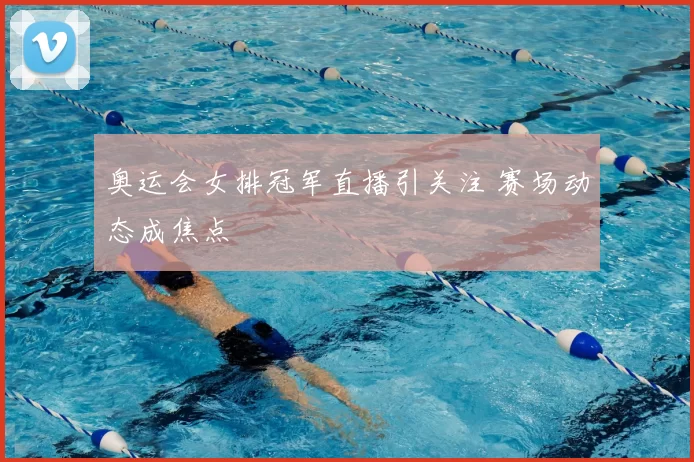 奥运会女排冠军直播引关注 赛场动态成焦点