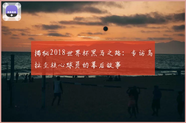 揭秘2018世界杯黑马之路：专访乌拉圭核心球员的幕后故事