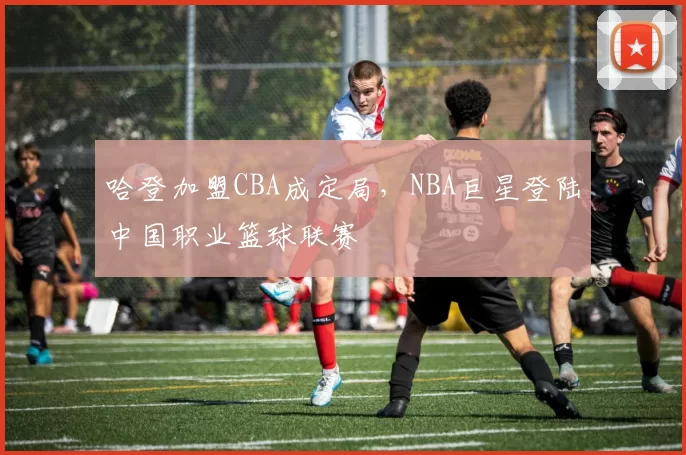 哈登加盟CBA成定局，NBA巨星登陆中国职业篮球联赛