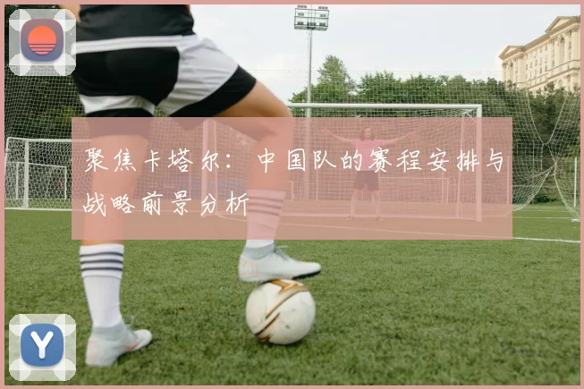 聚焦卡塔尔：中国队的赛程安排与战略前景分析