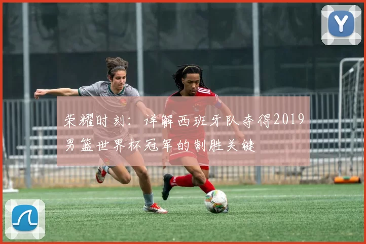 荣耀时刻：详解西班牙队夺得2019男篮世界杯冠军的制胜关键