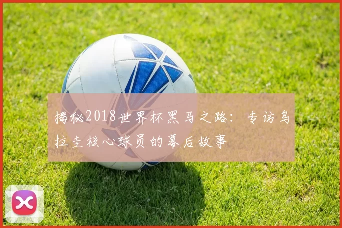 揭秘2018世界杯黑马之路:专访乌拉圭核心球员的幕后故事