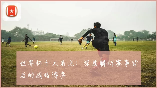 世界杯十大看点：深度解析赛事背后的战略博弈