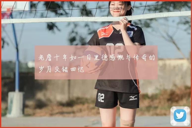 老詹十年如一日里德感慨与传奇的岁月交错回忆
