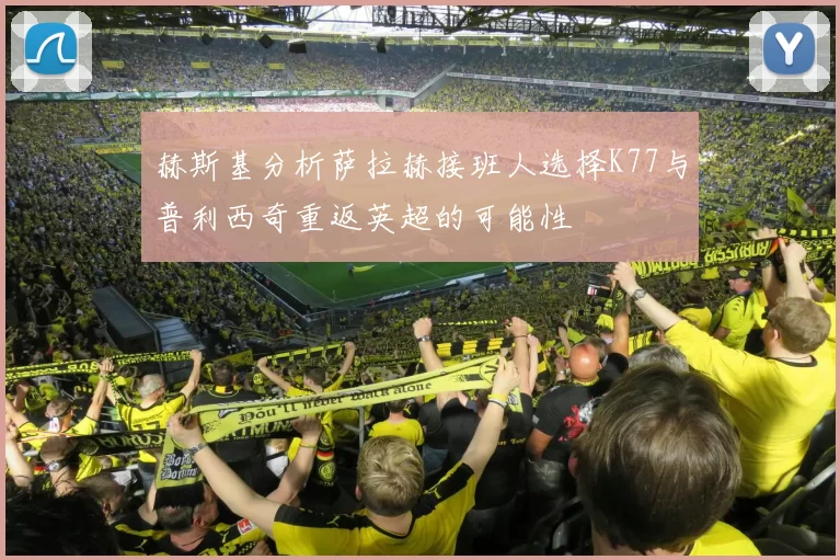 赫斯基分析萨拉赫接班人选择K77与普利西奇重返英超的可能性