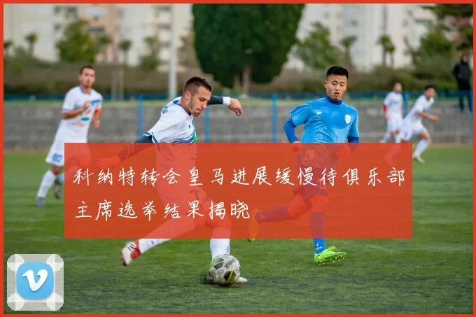 科纳特转会皇马进展缓慢待俱乐部主席选举结果揭晓