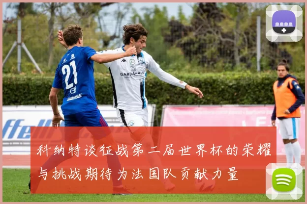 科纳特谈征战第二届世界杯的荣耀与挑战期待为法国队贡献力量