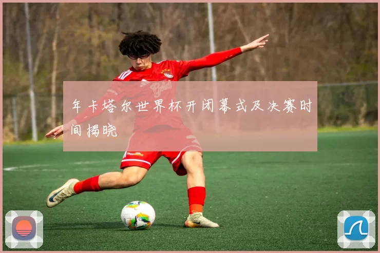 年卡塔尔世界杯开闭幕式及决赛时间揭晓