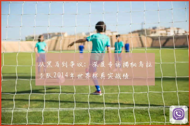 从黑马到争议：深度专访揭秘乌拉圭队2014年世界杯真实战绩