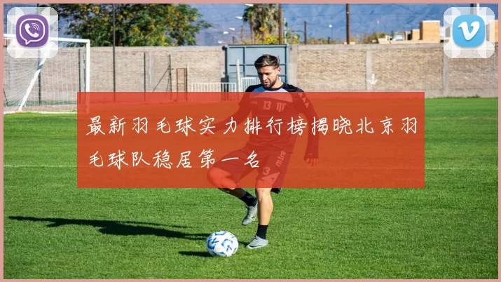 最新羽毛球实力排行榜揭晓北京羽毛球队稳居第一名
