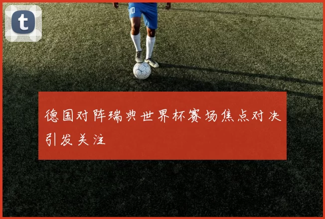 德国对阵瑞典世界杯赛场焦点对决引发关注
