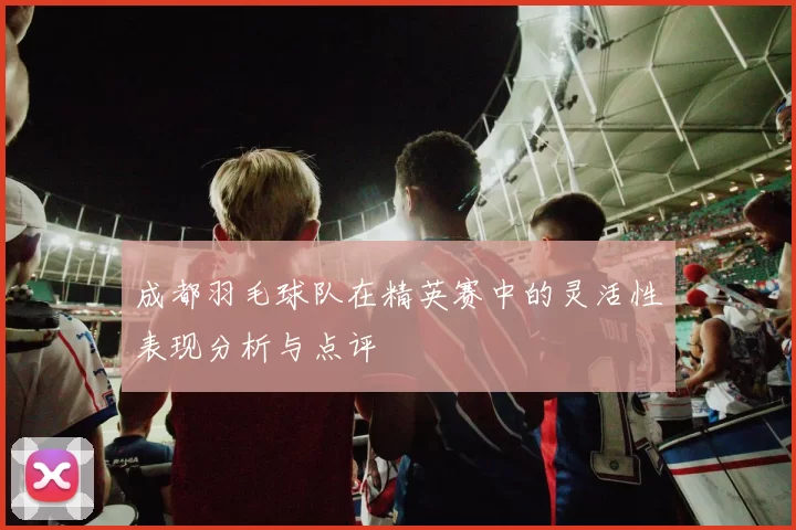 成都羽毛球队在精英赛中的灵活性表现分析与点评