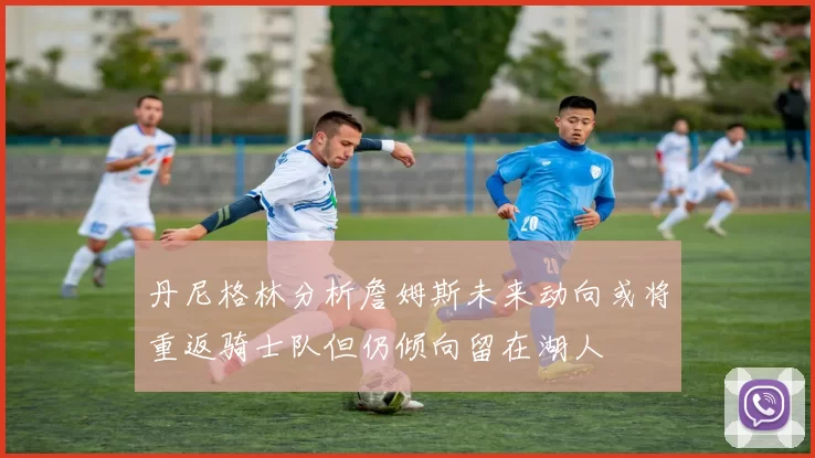 丹尼格林分析詹姆斯未来动向或将重返骑士队但仍倾向留在湖人
