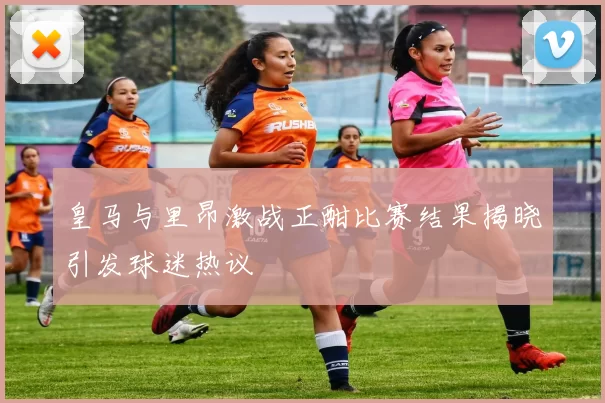 皇马与里昂激战正酣比赛结果揭晓引发球迷热议