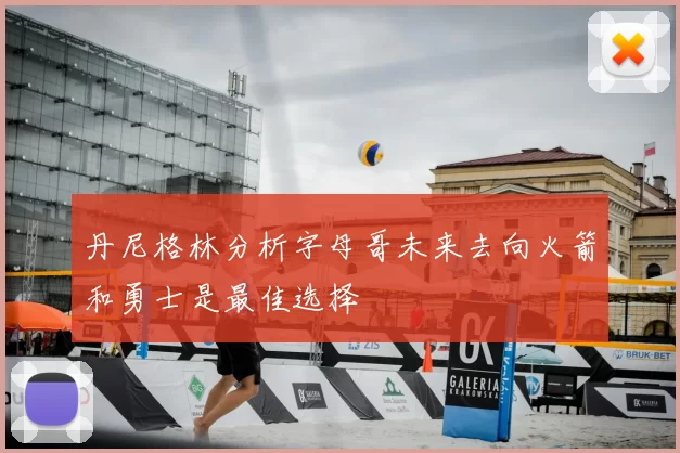 丹尼格林分析字母哥未来去向火箭和勇士是最佳选择