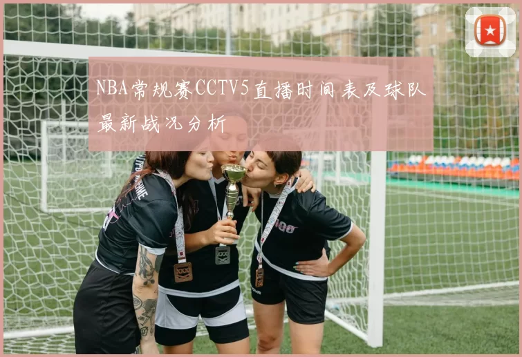 NBA常规赛CCTV5直播时间表及球队最新战况分析