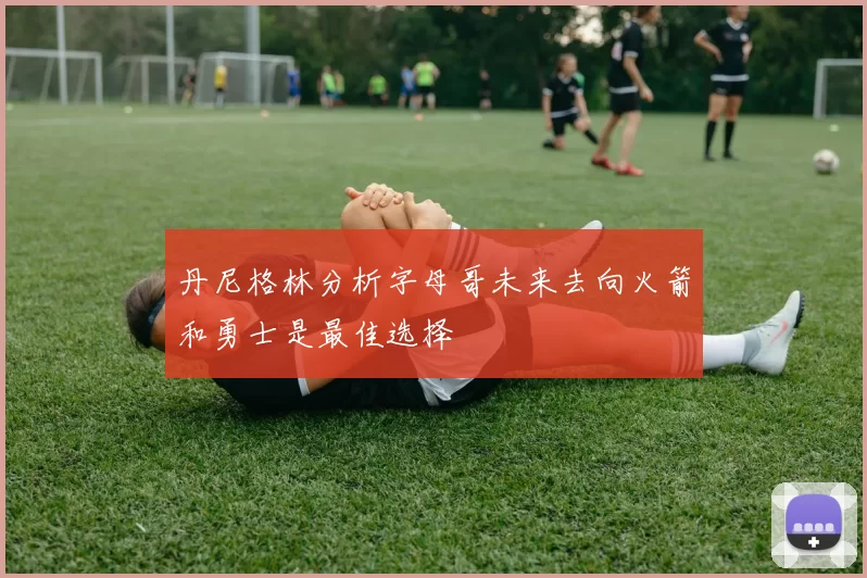 丹尼格林分析字母哥未来去向火箭和勇士是最佳选择