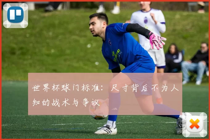 世界杯球门标准：尺寸背后不为人知的战术与争议