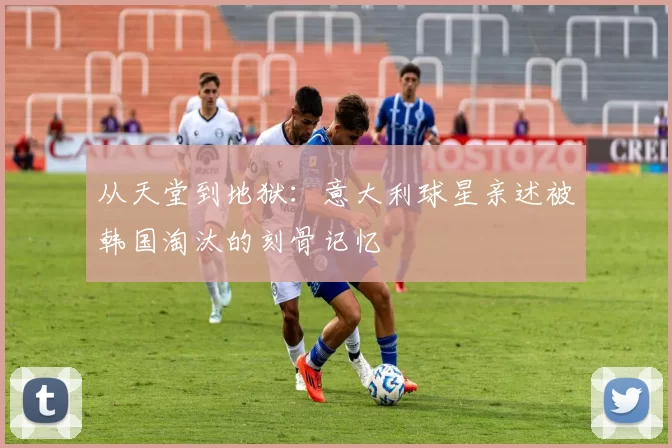 从天堂到地狱：意大利球星亲述被韩国淘汰的刻骨记忆