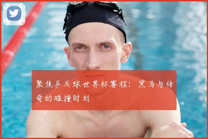 聚焦乒乓球世界杯赛程：黑马与传奇的碰撞时刻