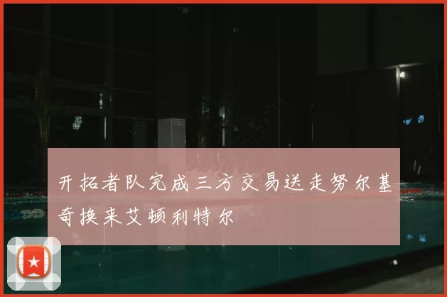 开拓者队完成三方交易送走努尔基奇换来艾顿利特尔