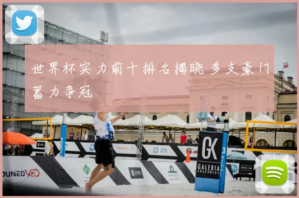 世界杯实力前十排名揭晓 多支豪门蓄力争冠