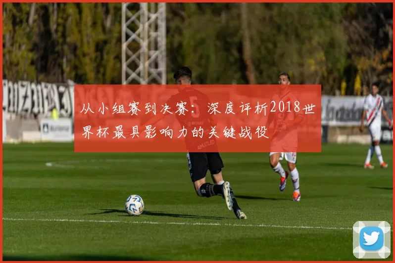 从小组赛到决赛：深度评析2018世界杯最具影响力的关键战役