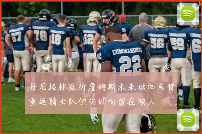 丹尼格林分析詹姆斯未来动向或将重返骑士队但仍倾向留在湖人
