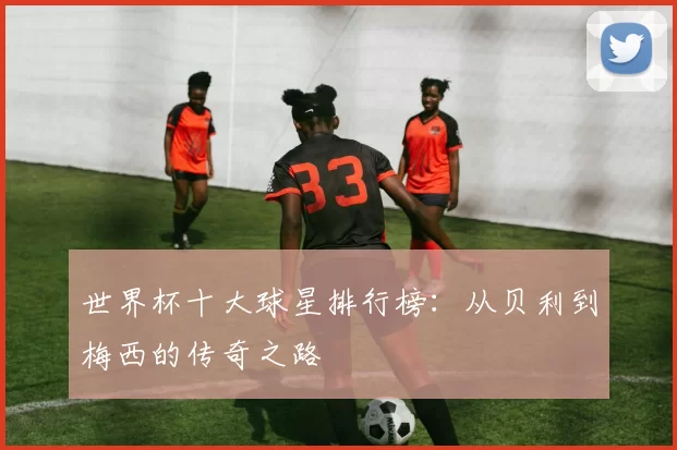 世界杯十大球星排行榜：从贝利到梅西的传奇之路