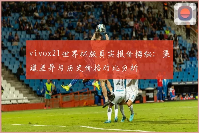 vivox21世界杯版真实报价揭秘：渠道差异与历史价格对比分析